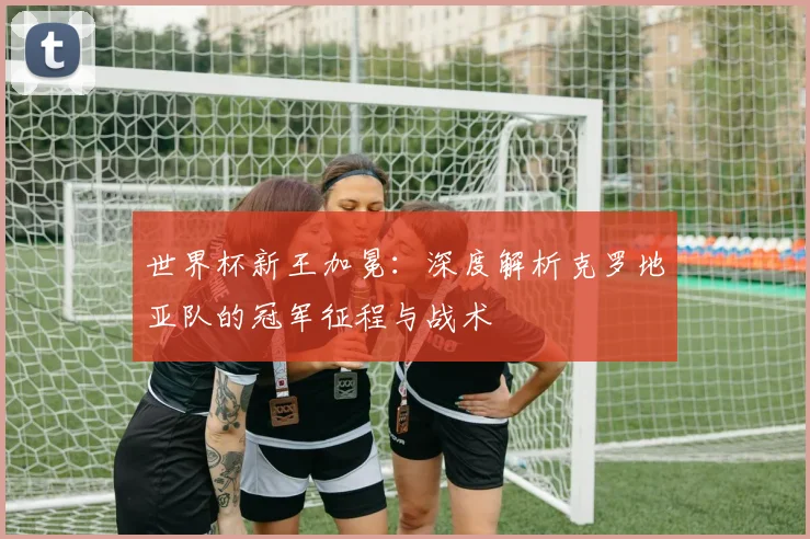 世界杯新王加冕：深度解析克罗地亚队的冠军征程与战术