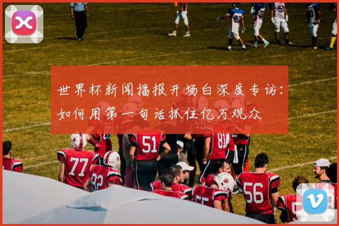 世界杯新闻播报开场白深度专访：如何用第一句话抓住亿万观众