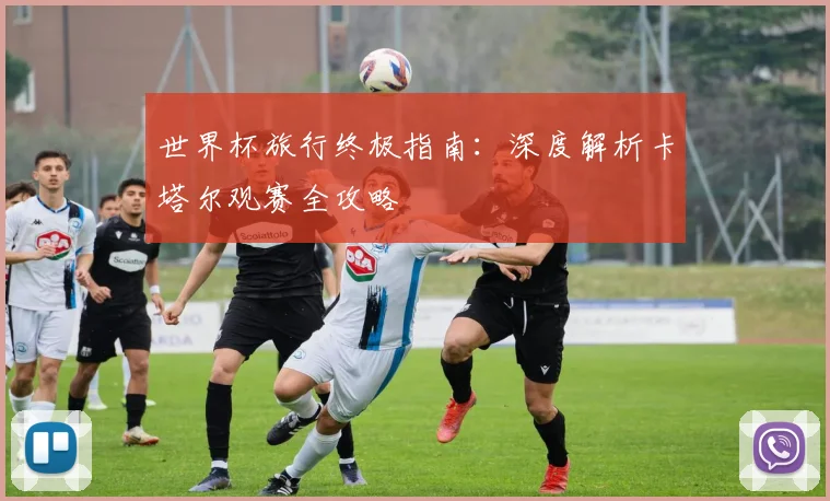 世界杯旅行终极指南：深度解析卡塔尔观赛全攻略