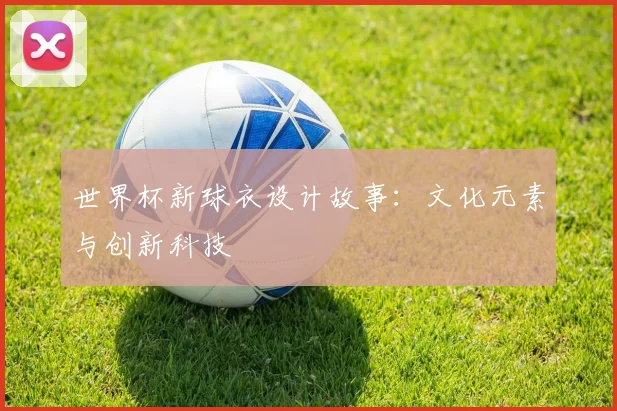 世界杯新球衣设计故事：文化元素与创新科技