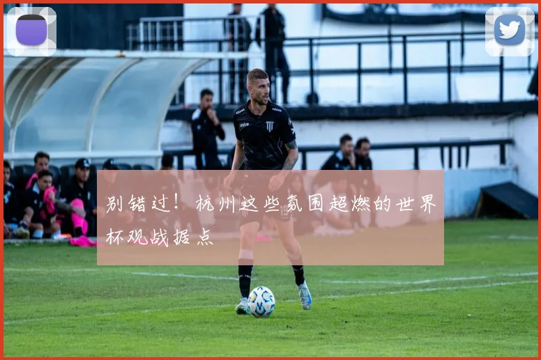 别错过!杭州这些氛围超燃的世界杯观战据点