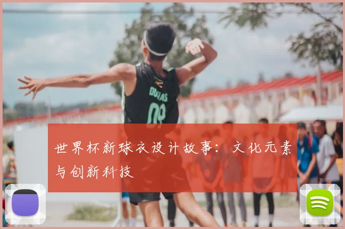 世界杯新球衣设计故事：文化元素与创新科技