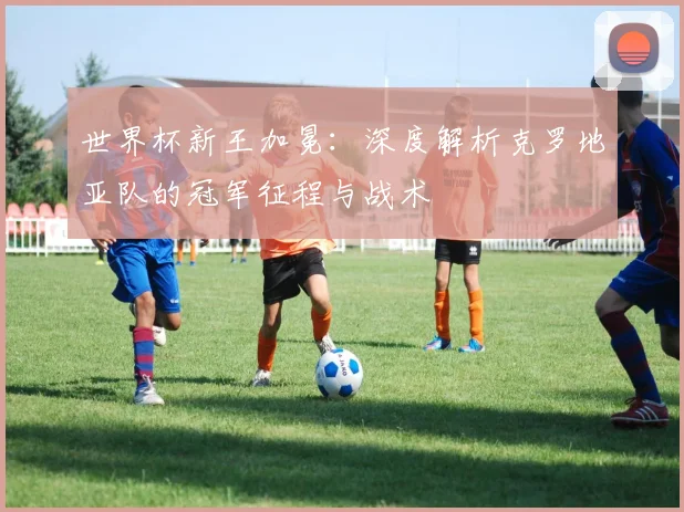 世界杯新王加冕：深度解析克罗地亚队的冠军征程与战术