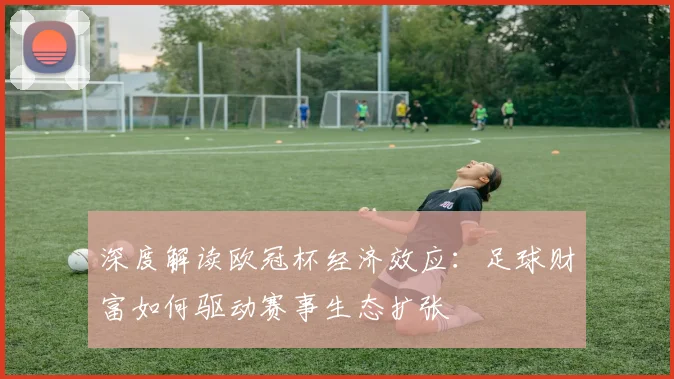 深度解读欧冠杯经济效应：足球财富如何驱动赛事生态扩张