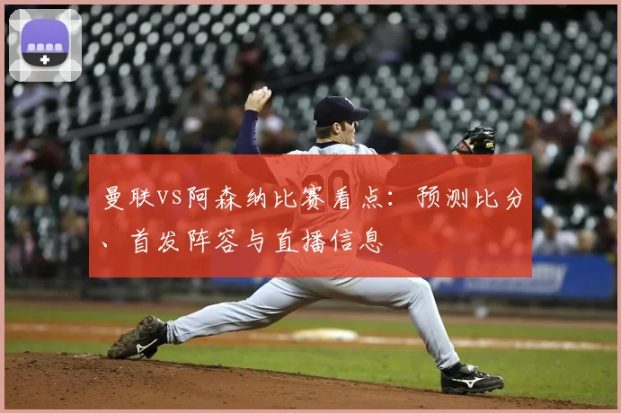 曼联vs阿森纳比赛看点:预测比分、首发阵容与直播信息