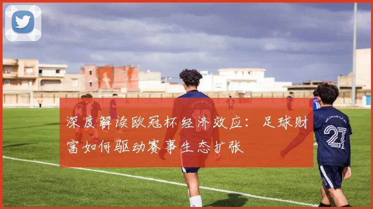 深度解读欧冠杯经济效应：足球财富如何驱动赛事生态扩张