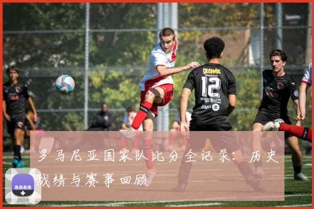 罗马尼亚国家队比分全记录:历史战绩与赛事回顾