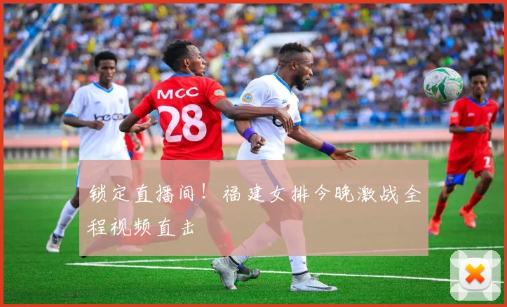 锁定直播间!福建女排今晚激战全程视频直击