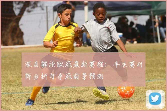深度解读欧冠最新赛程：半决赛对阵分析与夺冠前景预测