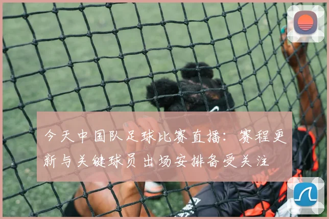 今天中国队足球比赛直播：赛程更新与关键球员出场安排备受关注