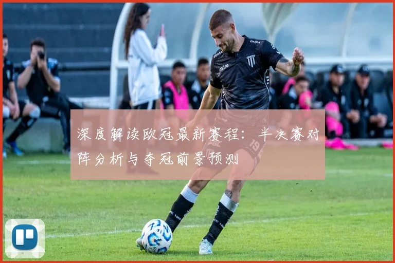 深度解读欧冠最新赛程：半决赛对阵分析与夺冠前景预测