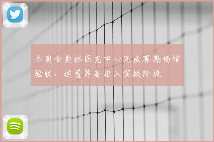 冬奥会奥林匹克中心完成赛期场馆验收，运营筹备进入实战阶段