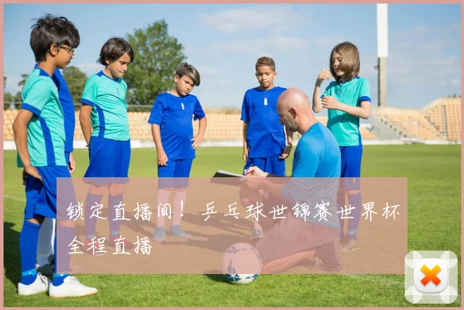 锁定直播间!乒乓球世锦赛世界杯全程直播
