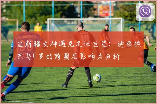 当新疆女神遇见足坛巨星：迪丽热巴与C罗的跨圈层影响力分析