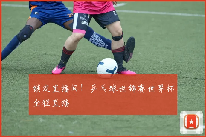 锁定直播间！乒乓球世锦赛世界杯全程直播