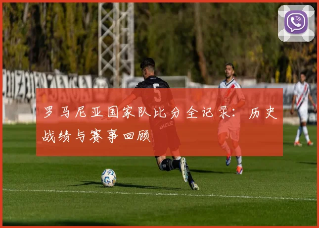 罗马尼亚国家队比分全记录:历史战绩与赛事回顾