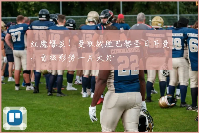 红魔爆发！曼联战胜巴黎圣日耳曼，晋级形势一片大好